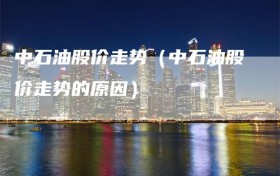 中石油股价走势（中石油股价走势的原因）