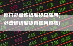 厦门外盘德指期货直播间(外盘德指期货直播间直播)