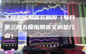 下周股指期货交割周（每月第三周五股指期货交割是几点）