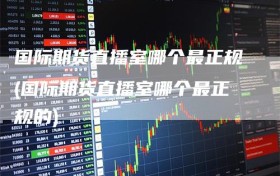 国际期货直播室哪个最正规(国际期货直播室哪个最正规的)