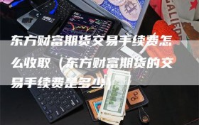 东方财富期货交易手续费怎么收取（东方财富期货的交易手续费是多少）