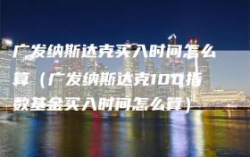 广发纳斯达克买入时间怎么算（广发纳斯达克100指数基金买入时间怎么算）
