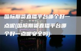 国际期货直播平台哪个好一点呢(国际期货直播平台哪个好一点呢安全吗)