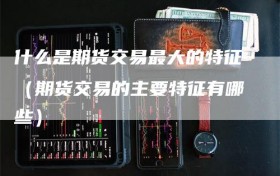什么是期货交易最大的特征（期货交易的主要特征有哪些）