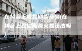 在抖音上直播期货交易(在抖音上直播期货交易违法吗)