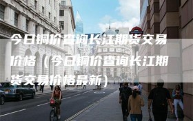 今日铜价查询长江期货交易价格（今日铜价查询长江期货交易价格最新）