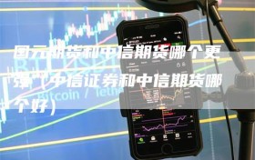 国元期货和中信期货哪个更强（中信证券和中信期货哪个好）