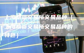 上海期货交易所交易品种（上海期货交易所交易品种的特色）