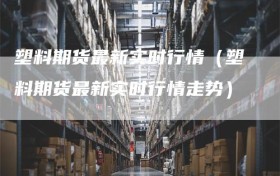 塑料期货最新实时行情（塑料期货最新实时行情走势）