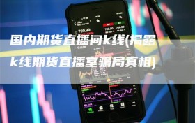 国内期货直播间k线(揭露k线期货直播室骗局真相)