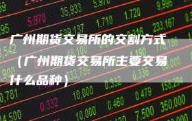 广州期货交易所的交割方式（广州期货交易所主要交易什么品种）