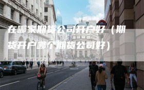 在哪家期货公司开户好（期货开户哪个期货公司好）