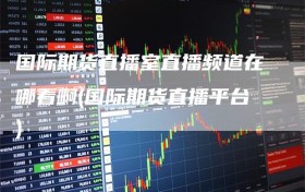 国际期货直播室直播频道在哪看啊(国际期货直播平台)