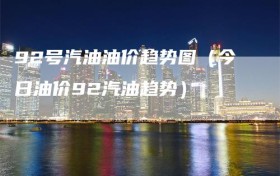 92号汽油油价趋势图（今日油价92汽油趋势）