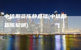 中信期货陈静直播(中信期货陈黎明)