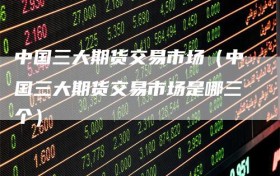 中国三大期货交易市场（中国三大期货交易市场是哪三个）