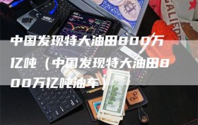 中国发现特大油田800万亿吨（中国发现特大油田800万亿吨油车）