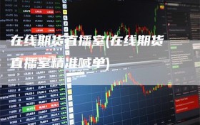 在线期货直播室(在线期货直播室精准喊单)