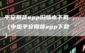 平安期货app旧版本下载（中国平安期货app下载）