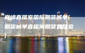 巅峰直播室国际期货喊单(期货喊单直播间期货直播室)