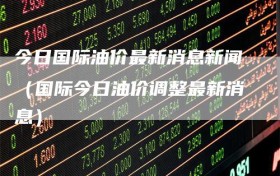 今日国际油价最新消息新闻（国际今日油价调整最新消息）