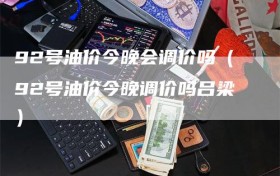 92号油价今晚会调价吗（92号油价今晚调价吗吕梁）