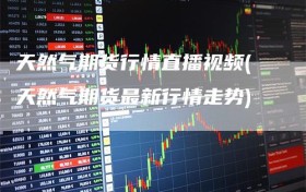 天然气期货行情直播视频(天然气期货最新行情走势)