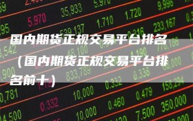 国内期货正规交易平台排名（国内期货正规交易平台排名前十）