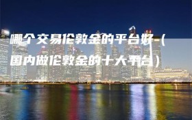 哪个交易伦敦金的平台好（国内做伦敦金的十大平台）