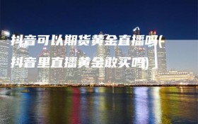 抖音可以期货黄金直播吗(抖音里直播黄金敢买吗)