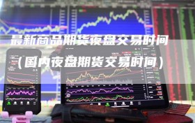 最新商品期货夜盘交易时间（国内夜盘期货交易时间）