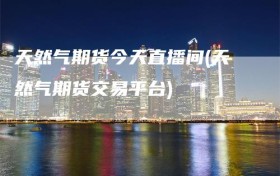 天然气期货今天直播间(天然气期货交易平台)