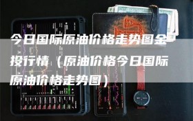 今日国际原油价格走势图金投行情（原油价格今日国际原油价格走势图）
