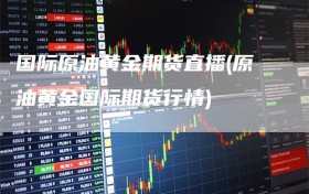 国际原油黄金期货直播(原油黄金国际期货行情)