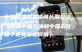 中国石油股票值得长期投资（股票中国石油和中国石化哪个更有投资价值）