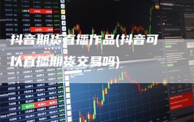 抖音期货直播作品(抖音可以直播期货交易吗)