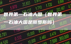 世界第一石油大国（世界第一石油大国是俄罗斯吗）