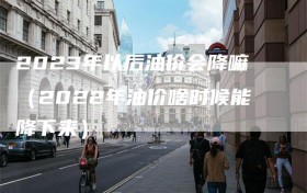 2023年以后油价会降嘛（2022年油价啥时候能降下来）