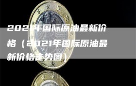 2021年国际原油最新价格（2021年国际原油最新价格走势图）