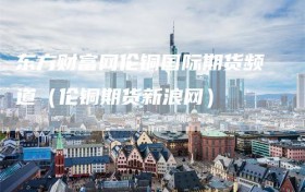 东方财富网伦铜国际期货频道（伦铜期货新浪网）