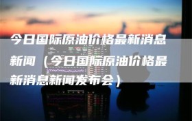 今日国际原油价格最新消息新闻（今日国际原油价格最新消息新闻发布会）