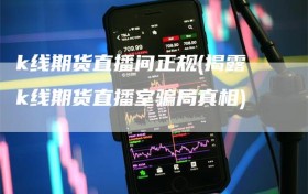 k线期货直播间正规(揭露k线期货直播室骗局真相)