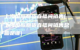 上海国际期货直播间销售(上海国际期货直播间销售总监是谁)