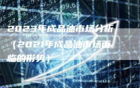 2023年成品油市场分析（2021年成品油市场面临的形势）