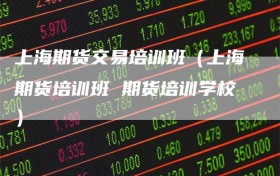 上海期货交易培训班（上海期货培训班 期货培训学校）