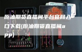 原油期货直播间平台官网入口下载(原油期货直播间app)
