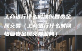 工商银行什么时候恢复贵金属交易（工商银行什么时候恢复贵金属交易业务）