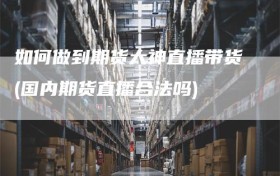 如何做到期货大神直播带货(国内期货直播合法吗)