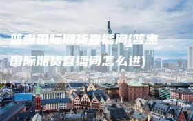 普惠国际期货直播间(普惠国际期货直播间怎么进)