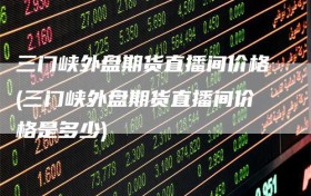 三门峡外盘期货直播间价格(三门峡外盘期货直播间价格是多少)